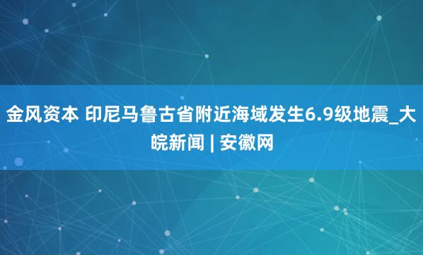 金风资本 印尼马鲁古省附近海域发生6.9级地震_大皖新闻 | 安徽网