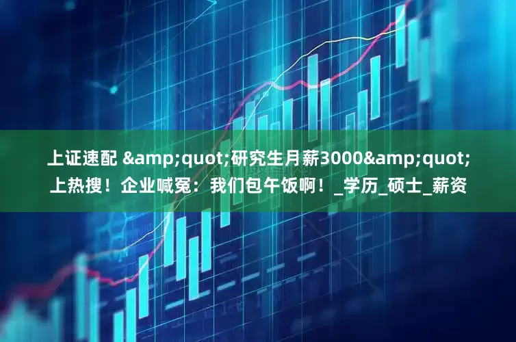 上证速配 "研究生月薪3000"上热搜！企业喊冤：我们包午饭啊！_学历_硕士_薪资
