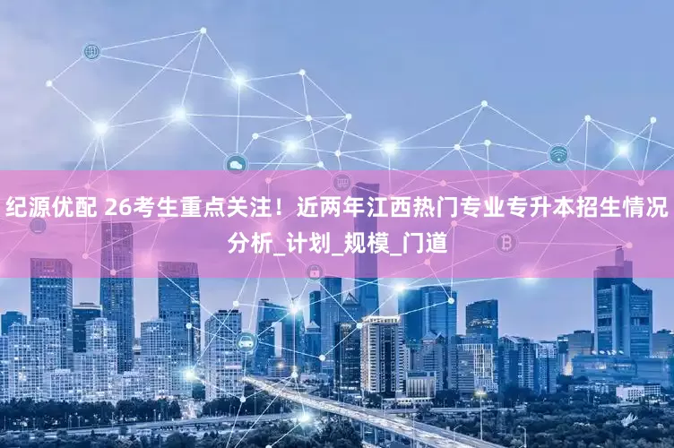 纪源优配 26考生重点关注！近两年江西热门专业专升本招生情况分析_计划_规模_门道