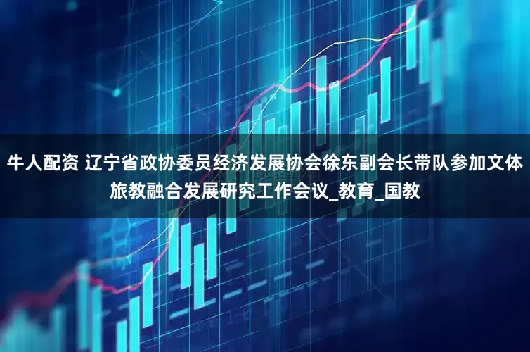 牛人配资 辽宁省政协委员经济发展协会徐东副会长带队参加文体旅教融合发展研究工作会议_教育_国教