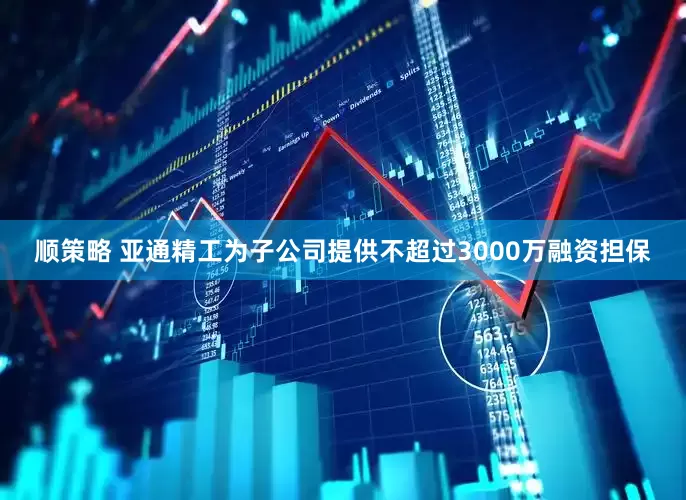 顺策略 亚通精工为子公司提供不超过3000万融资担保