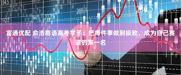 富通优配 俞浩寄语高考学子：把每件事做到极致，成为自己赛道的第一名